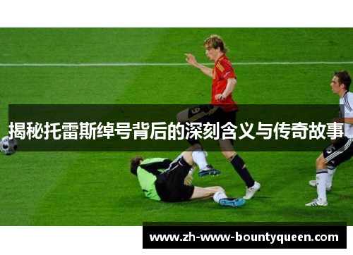 揭秘托雷斯绰号背后的深刻含义与传奇故事 揭秘托雷斯绰号背后的深刻含义与传奇故事