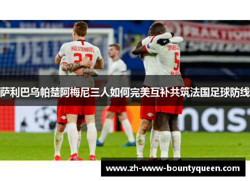 萨利巴乌帕楚阿梅尼三人如何完美互补共筑法国足球防线 萨利巴乌帕楚阿梅尼三人如何完美互补共筑法国足球防线