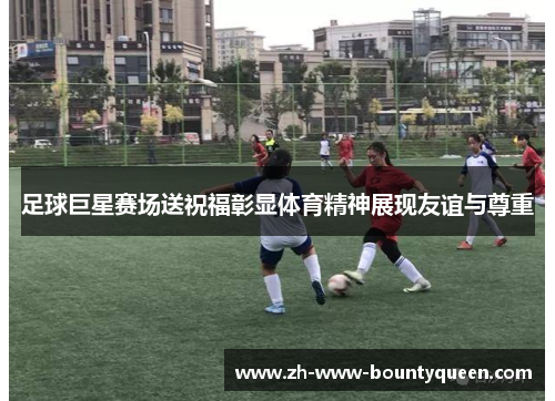 足球巨星赛场送祝福彰显体育精神展现友谊与尊重