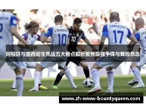 阿根廷与墨西哥生死战五大看点解析聚焦豪强争锋与晋级悬念