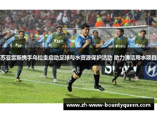 苏亚雷斯携手乌拉圭启动足球与水资源保护活动 助力清洁用水项目 苏亚雷斯携手乌拉圭启动足球与水资源保护活动 助力清洁用水项目