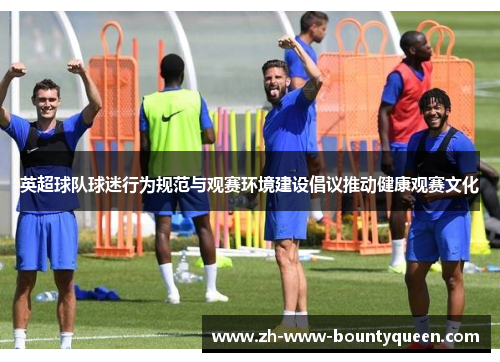 英超球队球迷行为规范与观赛环境建设倡议推动健康观赛文化 英超球队球迷行为规范与观赛环境建设倡议推动健康观赛文化