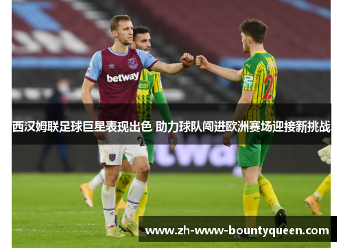西汉姆联足球巨星表现出色 助力球队闯进欧洲赛场迎接新挑战