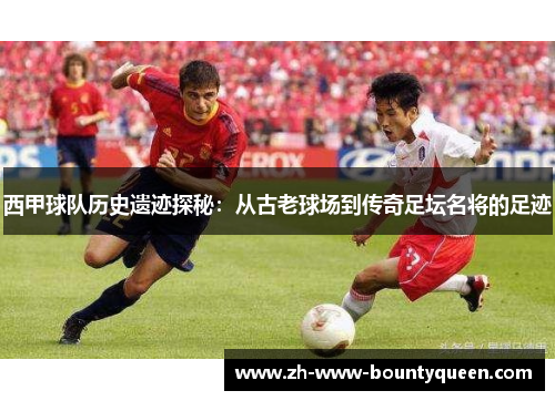 西甲球队历史遗迹探秘：从古老球场到传奇足坛名将的足迹