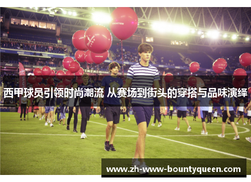 西甲球员引领时尚潮流 从赛场到街头的穿搭与品味演绎