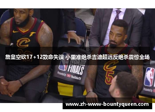 詹皇空砍17+12致命失误 小里准绝杀吉迪超远反绝杀震惊全场