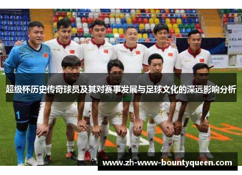 超级杯历史传奇球员及其对赛事发展与足球文化的深远影响分析