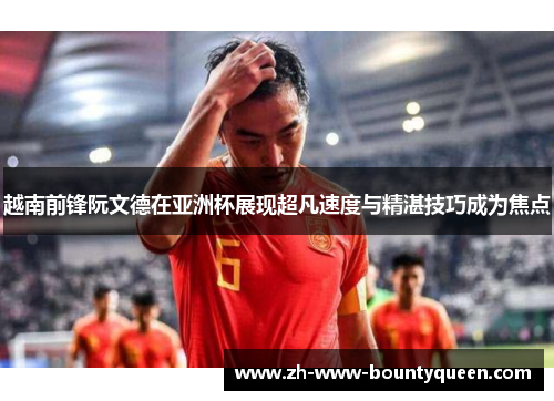 越南前锋阮文德在亚洲杯展现超凡速度与精湛技巧成为焦点