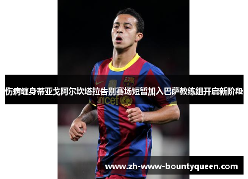 伤病缠身蒂亚戈阿尔坎塔拉告别赛场短暂加入巴萨教练组开启新阶段 伤病缠身蒂亚戈阿尔坎塔拉告别赛场短暂加入巴萨教练组开启新阶段