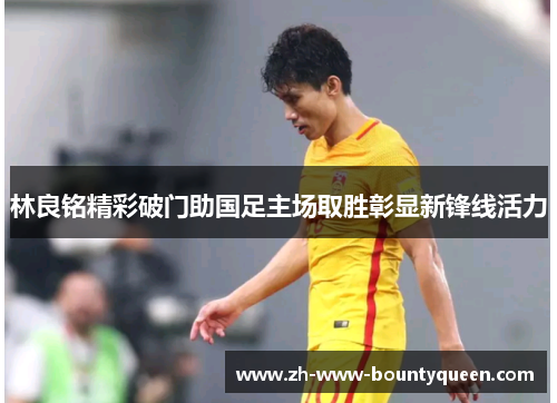 林良铭精彩破门助国足主场取胜彰显新锋线活力