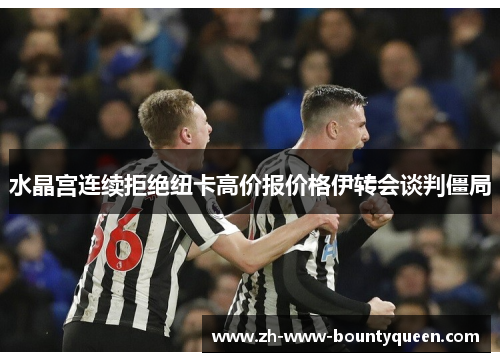 水晶宫连续拒绝纽卡高价报价格伊转会谈判僵局