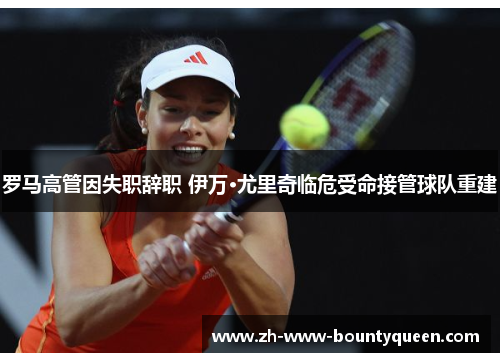 罗马高管因失职辞职 伊万·尤里奇临危受命接管球队重建 罗马高管因失职辞职 伊万·尤里奇临危受命接管球队重建