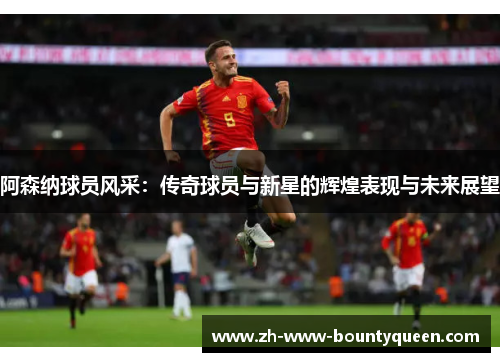 阿森纳球员风采：传奇球员与新星的辉煌表现与未来展望