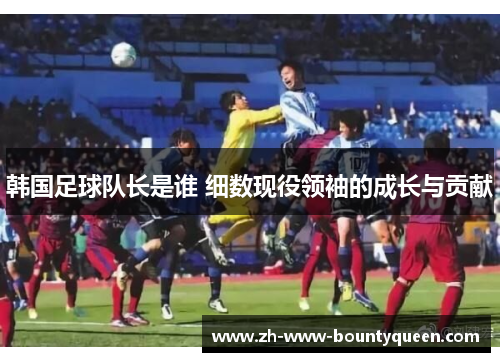 韩国足球队长是谁 细数现役领袖的成长与贡献