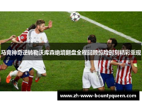 马竞神奇逆转勒沃库森绝境翻盘全程回顾惊险时刻精彩重现