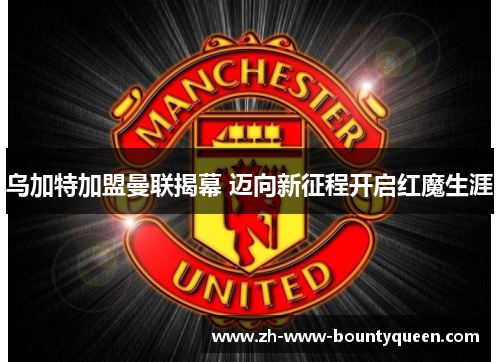 乌加特加盟曼联揭幕 迈向新征程开启红魔生涯