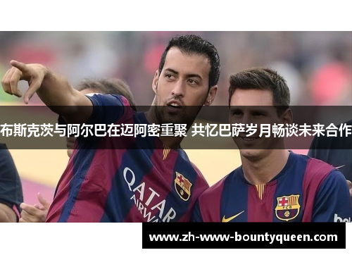 布斯克茨与阿尔巴在迈阿密重聚 共忆巴萨岁月畅谈未来合作