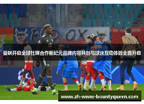 曼联开启全球社媒合作新纪元品牌内容共创与球迷互动体验全面升级 曼联开启全球社媒合作新纪元品牌内容共创与球迷互动体验全面升级