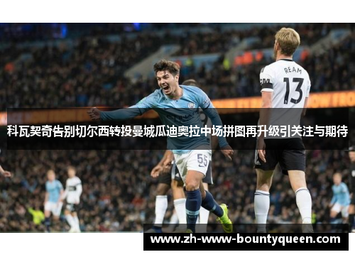 科瓦契奇告别切尔西转投曼城瓜迪奥拉中场拼图再升级引关注与期待 科瓦契奇告别切尔西转投曼城瓜迪奥拉中场拼图再升级引关注与期待