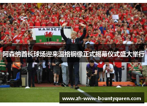 阿森纳酋长球场迎来温格铜像正式揭幕仪式盛大举行 阿森纳酋长球场迎来温格铜像正式揭幕仪式盛大举行