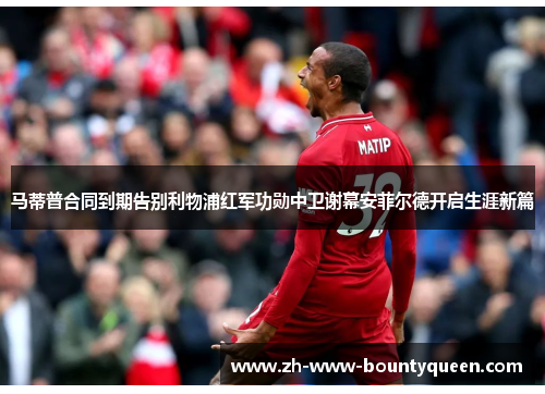 马蒂普合同到期告别利物浦红军功勋中卫谢幕安菲尔德开启生涯新篇 马蒂普合同到期告别利物浦红军功勋中卫谢幕安菲尔德开启生涯新篇