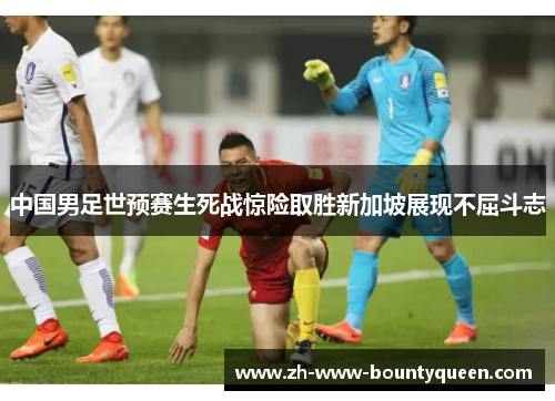 中国男足世预赛生死战惊险取胜新加坡展现不屈斗志 中国男足世预赛生死战惊险取胜新加坡展现不屈斗志
