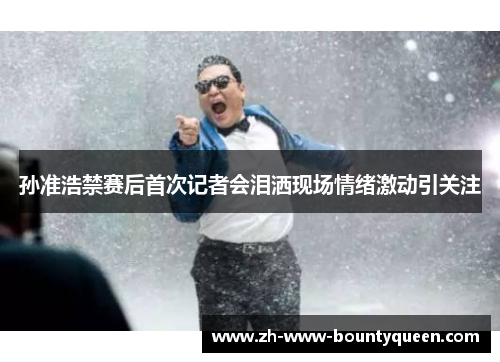 孙准浩禁赛后首次记者会泪洒现场情绪激动引关注 孙准浩禁赛后首次记者会泪洒现场情绪激动引关注